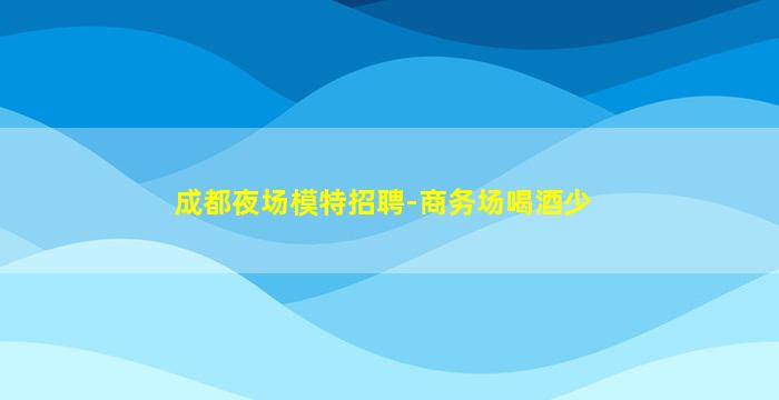 成都夜场模特招聘-商务场喝酒少